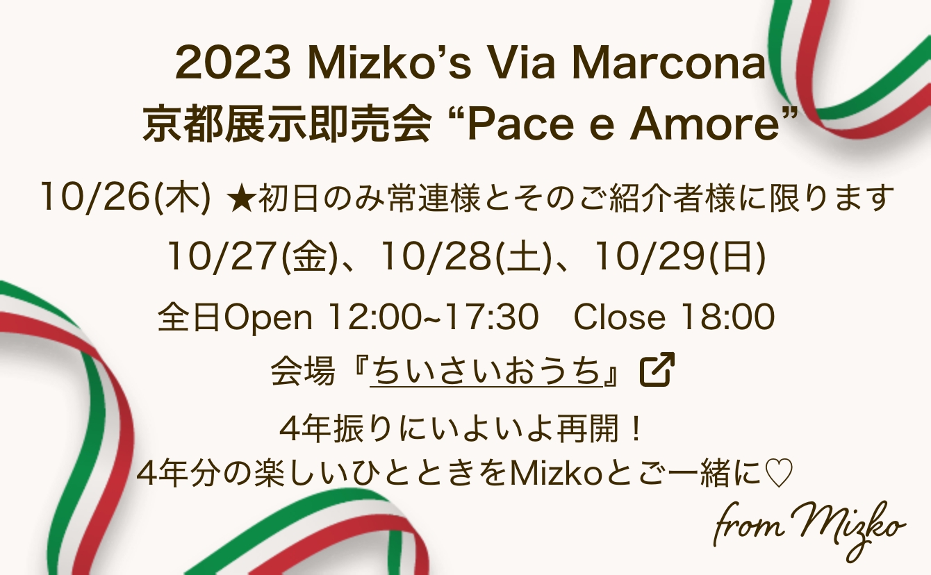 2023 Mizko’s Via Marcona 京都展示即売会 “Pace e Amore” 10/26(木) ★初日のみ常連様とそのご紹介者様に限ります 10/27(金)、10/28(土)、10/29(日) 全日Open 12:00~17:30　Close 18:00 会場『ちいさいおうち』 4年振りにいよいよ再開！4年分の楽しいひとときをMizkoとご一緒に